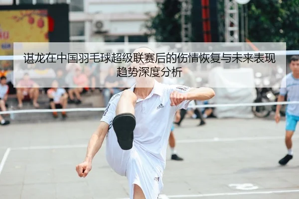 谌龙在中国羽毛球超级联赛后的伤情恢复与未来表现趋势深度分析